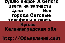 куплю айфон Х белого цвета на запчасти › Цена ­ 10 000 - Все города Сотовые телефоны и связь » Куплю   . Калининградская обл.